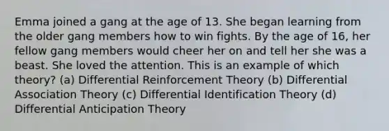 Emma joined a gang at the age of 13. She began learning from the older gang members how to win fights. By the age of 16, her fellow gang members would cheer her on and tell her she was a beast. She loved the attention. This is an example of which theory? (a) Differential Reinforcement Theory (b) Differential Association Theory (c) Differential Identification Theory (d) Differential Anticipation Theory