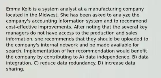 Emma Kolb is a system analyst at a manufacturing company located in the Midwest. She has been asked to analyze the company's accounting information system and to recommend cost-effective improvements. After noting that the several key managers do not have access to the production and sales information, she recommends that they should be uploaded to the company's internal network and be made available for search. Implementation of her recommendation would benefit the company by contributing to A) data independence. B) data integration. C) reduce data redundancy. D) increase data sharing.