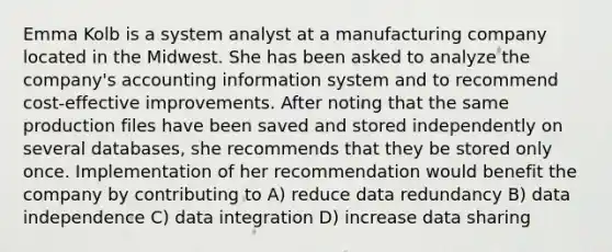 Emma Kolb is a system analyst at a manufacturing company located in the Midwest. She has been asked to analyze the company's accounting information system and to recommend cost-effective improvements. After noting that the same production files have been saved and stored independently on several databases, she recommends that they be stored only once. Implementation of her recommendation would benefit the company by contributing to A) reduce data redundancy B) data independence C) data integration D) increase data sharing