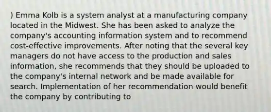 ) Emma Kolb is a system analyst at a manufacturing company located in the Midwest. She has been asked to analyze the company's accounting information system and to recommend cost-effective improvements. After noting that the several key managers do not have access to the production and sales information, she recommends that they should be uploaded to the company's internal network and be made available for search. Implementation of her recommendation would benefit the company by contributing to