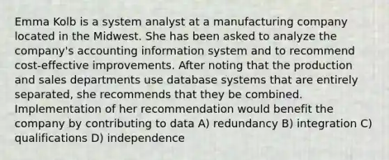 Emma Kolb is a system analyst at a manufacturing company located in the Midwest. She has been asked to analyze the company's accounting information system and to recommend cost-effective improvements. After noting that the production and sales departments use database systems that are entirely separated, she recommends that they be combined. Implementation of her recommendation would benefit the company by contributing to data A) redundancy B) integration C) qualifications D) independence