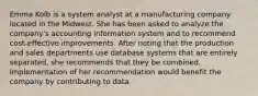 Emma Kolb is a system analyst at a manufacturing company located in the Midwest. She has been asked to analyze the company's accounting information system and to recommend cost-effective improvements. After noting that the production and sales departments use database systems that are entirely separated, she recommends that they be combined. Implementation of her recommendation would benefit the company by contributing to data