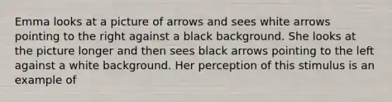 Emma looks at a picture of arrows and sees white arrows pointing to the right against a black background. She looks at the picture longer and then sees black arrows pointing to the left against a white background. Her perception of this stimulus is an example of