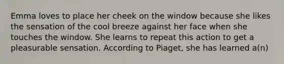 Emma loves to place her cheek on the window because she likes the sensation of the cool breeze against her face when she touches the window. She learns to repeat this action to get a pleasurable sensation. According to Piaget, she has learned a(n)