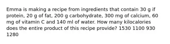 Emma is making a recipe from ingredients that contain 30 g if protein, 20 g of fat, 200 g carbohydrate, 300 mg of calcium, 60 mg of vitamin C and 140 ml of water. How many kilocalories does the entire product of this recipe provide? 1530 1100 930 1280