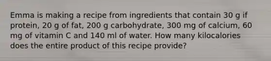 Emma is making a recipe from ingredients that contain 30 g if protein, 20 g of fat, 200 g carbohydrate, 300 mg of calcium, 60 mg of vitamin C and 140 ml of water. How many kilocalories does the entire product of this recipe provide?