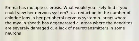 Emma has multiple sclerosis. What would you likely find if you could view her nervous system? a. a reduction in the number of chloride ions in her peripheral nervous system b. areas where the myelin sheath has degenerated c. areas where the dendrites are severely damaged d. a lack of neurotransmitters in some neurons