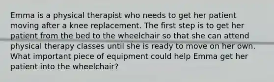 Emma is a physical therapist who needs to get her patient moving after a knee replacement. The first step is to get her patient from the bed to the wheelchair so that she can attend physical therapy classes until she is ready to move on her own. What important piece of equipment could help Emma get her patient into the wheelchair?