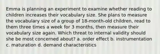 Emma is planning an experiment to examine whether reading to children increases their vocabulary size. She plans to measure the vocabulary size of a group of 18-month-old children, read to them three times a week for 3 months, then measure their vocabulary size again. Which threat to internal validity should she be most concerned about? a. order effect b. instrumentation c. maturation d. demand characteristics