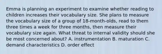 Emma is planning an experiment to examine whether reading to children increases their vocabulary size. She plans to measure the vocabulary size of a group of 18-month-olds, read to them three times a week for three months, then measure their vocabulary size again. What threat to internal validity should she be most concerned about? A. instrumentation B. maturation C. demand characteristics D. order effect