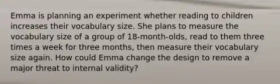 Emma is planning an experiment whether reading to children increases their vocabulary size. She plans to measure the vocabulary size of a group of 18-month-olds, read to them three times a week for three months, then measure their vocabulary size again. How could Emma change the design to remove a major threat to internal validity?