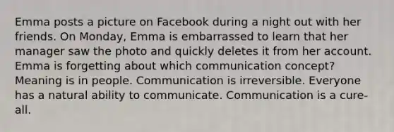 Emma posts a picture on Facebook during a night out with her friends. On Monday, Emma is embarrassed to learn that her manager saw the photo and quickly deletes it from her account. Emma is forgetting about which communication concept? Meaning is in people. Communication is irreversible. Everyone has a natural ability to communicate. Communication is a cure-all.