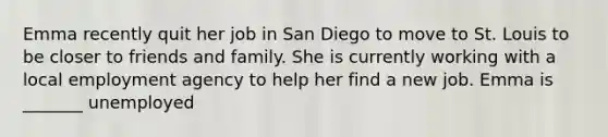 Emma recently quit her job in San Diego to move to St. Louis to be closer to friends and family. She is currently working with a local employment agency to help her find a new job. Emma is _______ unemployed