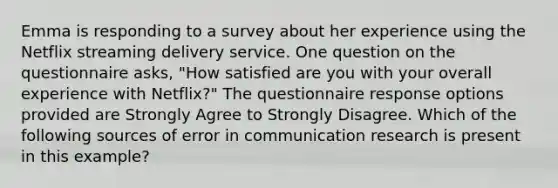 Emma is responding to a survey about her experience using the Netflix streaming delivery service. One question on the questionnaire asks, "How satisfied are you with your overall experience with Netflix?" The questionnaire response options provided are Strongly Agree to Strongly Disagree. Which of the following sources of error in communication research is present in this example?