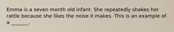 Emma is a seven month old infant. She repeatedly shakes her rattle because she likes the noise it makes. This is an example of a _______.