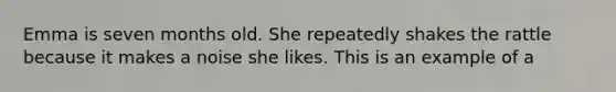 Emma is seven months old. She repeatedly shakes the rattle because it makes a noise she likes. This is an example of a