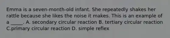 Emma is a seven-month-old infant. She repeatedly shakes her rattle because she likes the noise it makes. This is an example of a _____. A. secondary circular reaction B. tertiary circular reaction C.primary circular reaction D. simple reflex