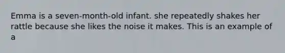 Emma is a seven-month-old infant. she repeatedly shakes her rattle because she likes the noise it makes. This is an example of a