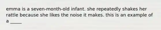 emma is a seven-month-old infant. she repeatedly shakes her rattle because she likes the noise it makes. this is an example of a _____