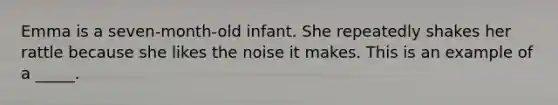 Emma is a seven-month-old infant. She repeatedly shakes her rattle because she likes the noise it makes. This is an example of a _____.