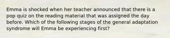 Emma is shocked when her teacher announced that there is a pop quiz on the reading material that was assigned the day before. Which of the following stages of the general adaptation syndrome will Emma be experiencing first?