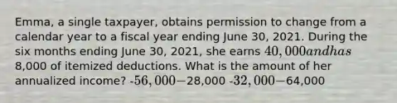 Emma, a single taxpayer, obtains permission to change from a calendar year to a fiscal year ending June 30, 2021. During the six months ending June 30, 2021, she earns 40,000 and has8,000 of itemized deductions. What is the amount of her annualized income? -56,000 -28,000 -32,000 -64,000