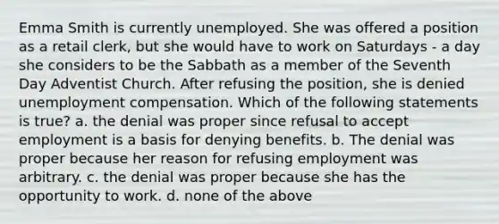 Emma Smith is currently unemployed. She was offered a position as a retail clerk, but she would have to work on Saturdays - a day she considers to be the Sabbath as a member of the Seventh Day Adventist Church. After refusing the position, she is denied unemployment compensation. Which of the following statements is true? a. the denial was proper since refusal to accept employment is a basis for denying benefits. b. The denial was proper because her reason for refusing employment was arbitrary. c. the denial was proper because she has the opportunity to work. d. none of the above