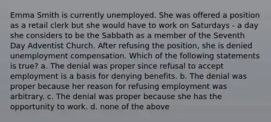 Emma Smith is currently unemployed. She was offered a position as a retail clerk but she would have to work on Saturdays - a day she considers to be the Sabbath as a member of the Seventh Day Adventist Church. After refusing the position, she is denied unemployment compensation. Which of the following statements is true? a. The denial was proper since refusal to accept employment is a basis for denying benefits. b. The denial was proper because her reason for refusing employment was arbitrary. c. The denial was proper because she has the opportunity to work. d. none of the above