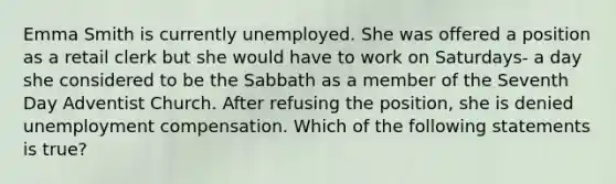 Emma Smith is currently unemployed. She was offered a position as a retail clerk but she would have to work on Saturdays- a day she considered to be the Sabbath as a member of the Seventh Day Adventist Church. After refusing the position, she is denied unemployment compensation. Which of the following statements is true?