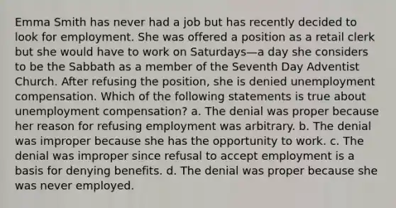 Emma Smith has never had a job but has recently decided to look for employment. She was offered a position as a retail clerk but she would have to work on Saturdays—a day she considers to be the Sabbath as a member of the Seventh Day Adventist Church. After refusing the position, she is denied unemployment compensation. Which of the following statements is true about unemployment compensation? a. The denial was proper because her reason for refusing employment was arbitrary. b. The denial was improper because she has the opportunity to work. c. The denial was improper since refusal to accept employment is a basis for denying benefits. d. The denial was proper because she was never employed.