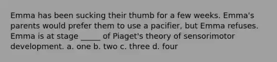 Emma has been sucking their thumb for a few weeks. Emma's parents would prefer them to use a pacifier, but Emma refuses. Emma is at stage _____ of Piaget's theory of sensorimotor development. a. one b. two c. three d. four