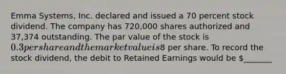 Emma Systems, Inc. declared and issued a 70 percent stock dividend. The company has 720,000 shares authorized and 37,374 outstanding. The par value of the stock is 0.3 per share and the market value is8 per share. To record the stock dividend, the debit to Retained Earnings would be _______