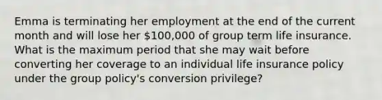 Emma is terminating her employment at the end of the current month and will lose her 100,000 of group term life insurance. What is the maximum period that she may wait before converting her coverage to an individual life insurance policy under the group policy's conversion privilege?