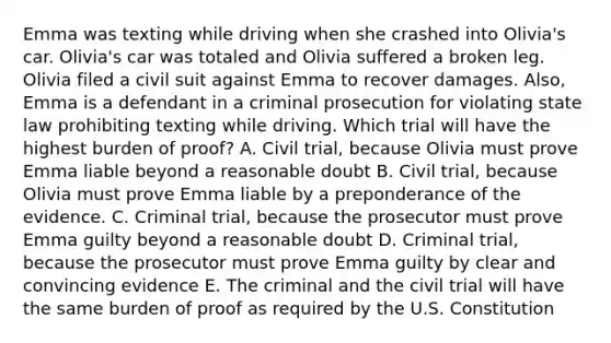 Emma was texting while driving when she crashed into Olivia's car. Olivia's car was totaled and Olivia suffered a broken leg. Olivia filed a civil suit against Emma to recover damages. Also, Emma is a defendant in a criminal prosecution for violating state law prohibiting texting while driving. Which trial will have the highest burden of proof? A. Civil trial, because Olivia must prove Emma liable beyond a reasonable doubt B. Civil trial, because Olivia must prove Emma liable by a preponderance of the evidence. C. Criminal trial, because the prosecutor must prove Emma guilty beyond a reasonable doubt D. Criminal trial, because the prosecutor must prove Emma guilty by clear and convincing evidence E. The criminal and the civil trial will have the same burden of proof as required by the U.S. Constitution