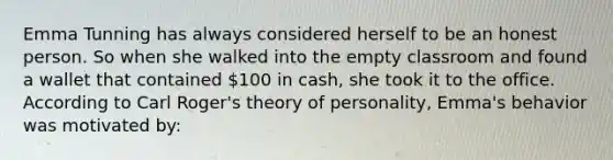 Emma Tunning has always considered herself to be an honest person. So when she walked into the empty classroom and found a wallet that contained 100 in cash, she took it to the office. According to Carl Roger's theory of personality, Emma's behavior was motivated by: