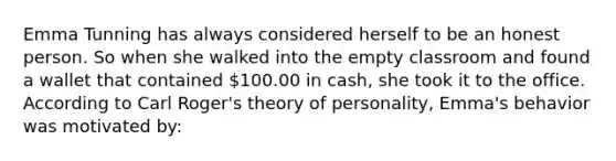 Emma Tunning has always considered herself to be an honest person. So when she walked into the empty classroom and found a wallet that contained 100.00 in cash, she took it to the office. According to Carl Roger's theory of personality, Emma's behavior was motivated by: