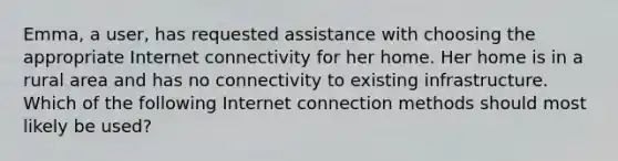 Emma, a user, has requested assistance with choosing the appropriate Internet connectivity for her home. Her home is in a rural area and has no connectivity to existing infrastructure. Which of the following Internet connection methods should most likely be used?