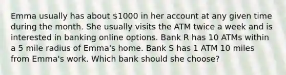 Emma usually has about 1000 in her account at any given time during the month. She usually visits the ATM twice a week and is interested in banking online options. Bank R has 10 ATMs within a 5 mile radius of Emma's home. Bank S has 1 ATM 10 miles from Emma's work. Which bank should she choose?