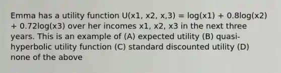 Emma has a utility function U(x1, x2, x,3) = log(x1) + 0.8log(x2) + 0.72log(x3) over her incomes x1, x2, x3 in the next three years. This is an example of (A) expected utility (B) quasi-hyperbolic utility function (C) standard discounted utility (D) none of the above