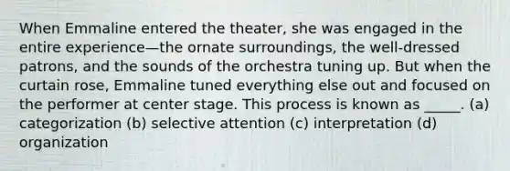 When Emmaline entered the theater, she was engaged in the entire experience—the ornate surroundings, the well-dressed patrons, and the sounds of the orchestra tuning up. But when the curtain rose, Emmaline tuned everything else out and focused on the performer at center stage. This process is known as _____. (a) categorization (b) selective attention (c) interpretation (d) organization