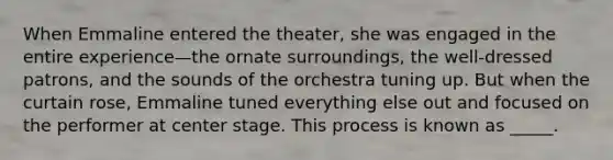 When Emmaline entered the theater, she was engaged in the entire experience—the ornate surroundings, the well-dressed patrons, and the sounds of the orchestra tuning up. But when the curtain rose, Emmaline tuned everything else out and focused on the performer at center stage. This process is known as _____.