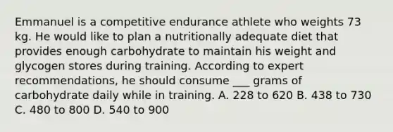 Emmanuel is a competitive endurance athlete who weights 73 kg. He would like to plan a nutritionally adequate diet that provides enough carbohydrate to maintain his weight and glycogen stores during training. According to expert recommendations, he should consume ___ grams of carbohydrate daily while in training. A. 228 to 620 B. 438 to 730 C. 480 to 800 D. 540 to 900