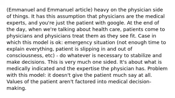 (Emmanuel and Emmanuel article) heavy on the physician side of things. It has this assumption that physicians are the medical experts, and you're just the patient with google. At the end of the day, when we're talking about health care, patients come to physicians and physicians treat them as they see fit. Case in which this model is ok: emergency situation (not enough time to explain everything, patient is slipping in and out of consciousness, etc) - do whatever is necessary to stabilize and make decisions. This is very much one sided. It's about what is medically indicated and the expertise the physician has. Problem with this model: it doesn't give the patient much say at all. Values of the patient aren't factored into medical decision-making.