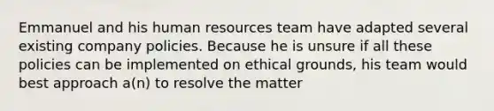 Emmanuel and his human resources team have adapted several existing company policies. Because he is unsure if all these policies can be implemented on ethical grounds, his team would best approach a(n) to resolve the matter