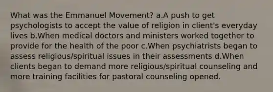 What was the Emmanuel Movement? a.A push to get psychologists to accept the value of religion in client's everyday lives b.When medical doctors and ministers worked together to provide for the health of the poor c.When psychiatrists began to assess religious/spiritual issues in their assessments d.When clients began to demand more religious/spiritual counseling and more training facilities for pastoral counseling opened.