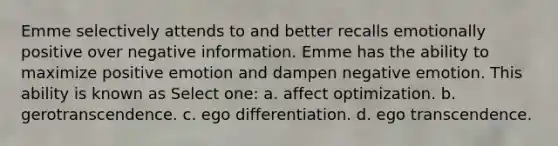 Emme selectively attends to and better recalls emotionally positive over negative information. Emme has the ability to maximize positive emotion and dampen negative emotion. This ability is known as Select one: a. affect optimization. b. gerotranscendence. c. ego differentiation. d. ego transcendence.