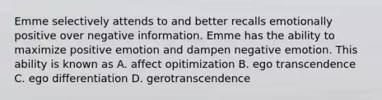 Emme selectively attends to and better recalls emotionally positive over negative information. Emme has the ability to maximize positive emotion and dampen negative emotion. This ability is known as A. affect opitimization B. ego transcendence C. ego differentiation D. gerotranscendence