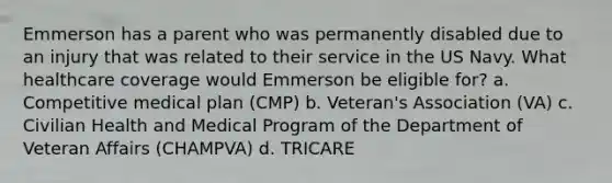 Emmerson has a parent who was permanently disabled due to an injury that was related to their service in the US Navy. What healthcare coverage would Emmerson be eligible for? a. Competitive medical plan (CMP) b. Veteran's Association (VA) c. Civilian Health and Medical Program of the Department of Veteran Affairs (CHAMPVA) d. TRICARE