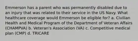 Emmerson has a parent who was permanently disabled due to an injury that was related to their service in the US Navy. What healthcare coverage would Emmerson be eligible for? a. Civilian Health and Medical Program of the Department of Veteran Affairs (CHAMPVA) b. Veteran's Association (VA) c. Competitive medical plan (CMP) d. TRICARE