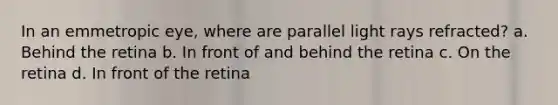 In an emmetropic eye, where are parallel light rays refracted? a. Behind the retina b. In front of and behind the retina c. On the retina d. In front of the retina
